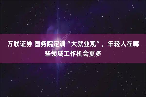 万联证券 国务院定调“大就业观”，年轻人在哪些领域工作机会更多