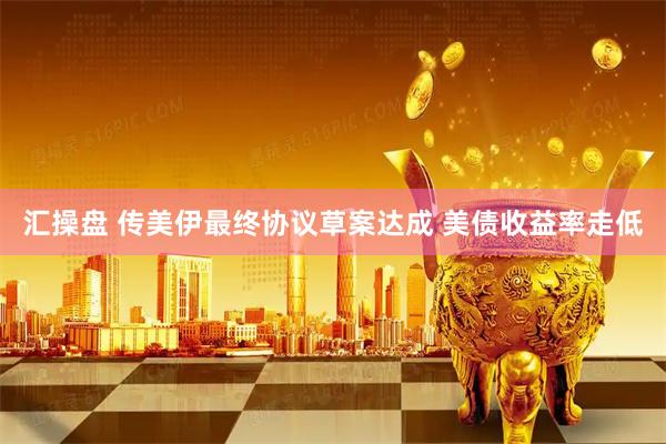 汇操盘 传美伊最终协议草案达成 美债收益率走低