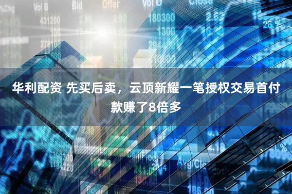华利配资 先买后卖，云顶新耀一笔授权交易首付款赚了8倍多
