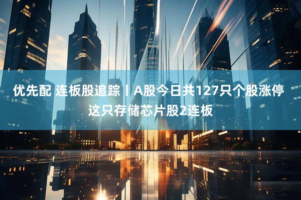 优先配 连板股追踪丨A股今日共127只个股涨停 这只存储芯片股2连板