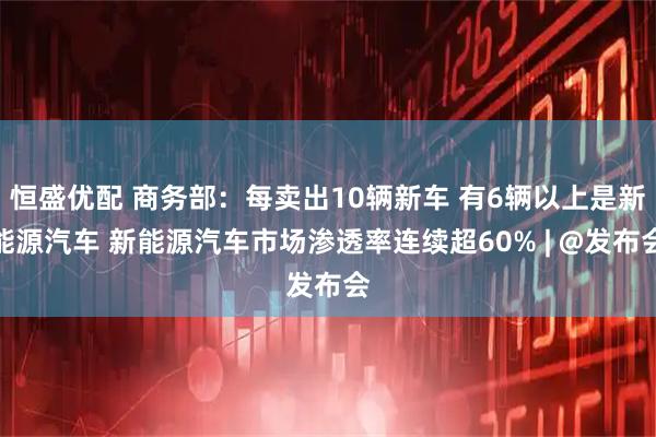 恒盛优配 商务部：每卖出10辆新车 有6辆以上是新能源汽车 新能源汽车市场渗透率连续超60% | @发布会