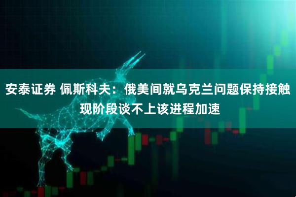 安泰证券 佩斯科夫：俄美间就乌克兰问题保持接触 现阶段谈不上该进程加速