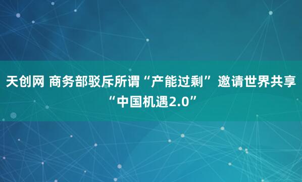 天创网 商务部驳斥所谓“产能过剩” 邀请世界共享“中国机遇2.0”