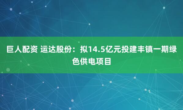 巨人配资 运达股份：拟14.5亿元投建丰镇一期绿色供电项目