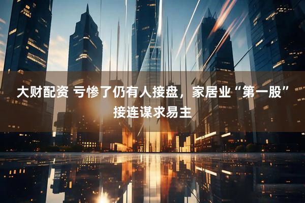 大财配资 亏惨了仍有人接盘，家居业“第一股”接连谋求易主